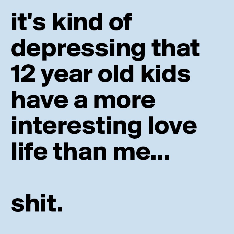 it's kind of depressing that 12 year old kids have a more interesting love life than me...

shit.