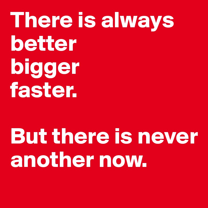 There is always better
bigger
faster.

But there is never another now.