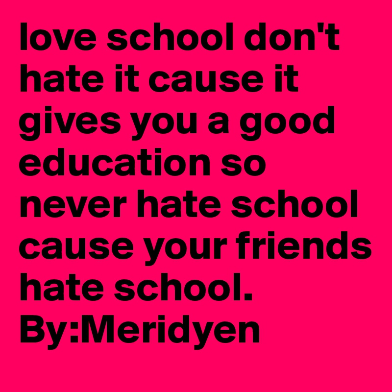 love school don't hate it cause it gives you a good education so never hate school cause your friends hate school. By:Meridyen 