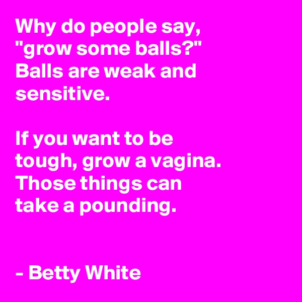 Why do people say,
"grow some balls?"
Balls are weak and sensitive.

If you want to be
tough, grow a vagina. Those things can
take a pounding.


- Betty White