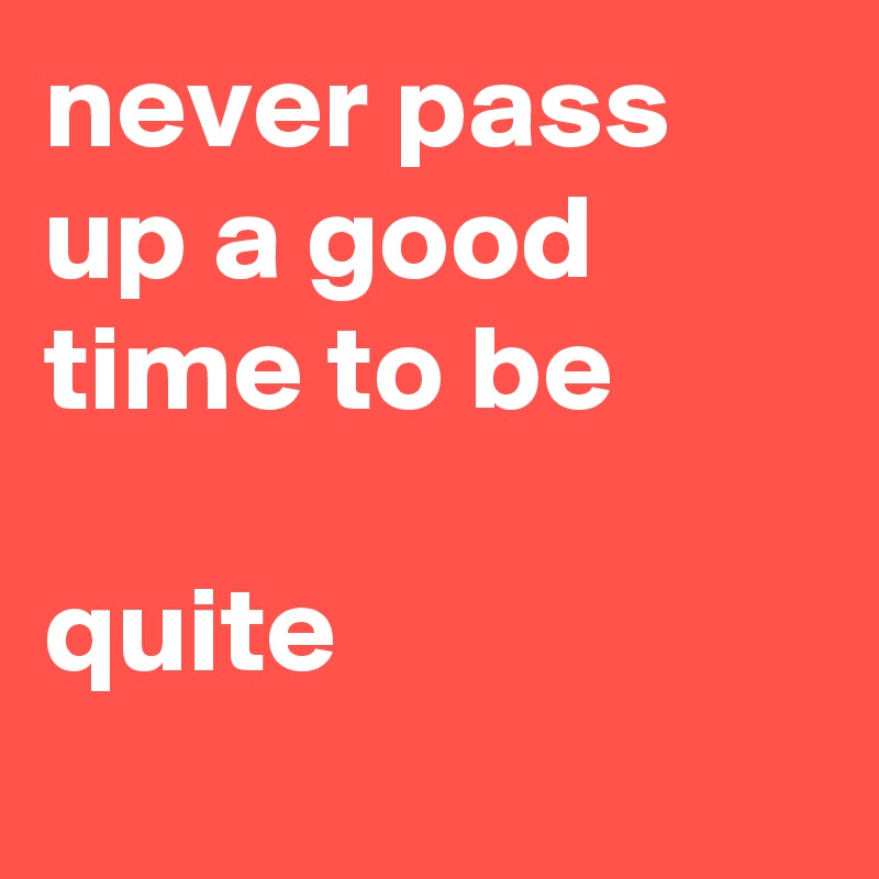 never pass up a good time to be 

quite
