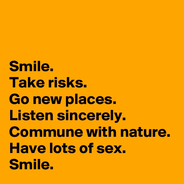 


Smile.
Take risks.
Go new places.
Listen sincerely.
Commune with nature.
Have lots of sex.
Smile.
