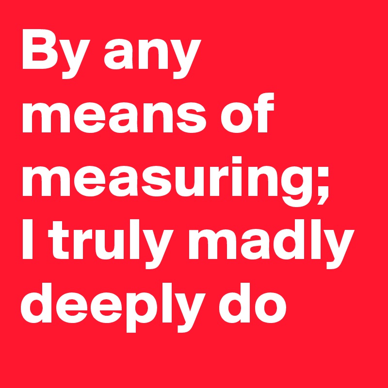By any means of measuring; I truly madly deeply do