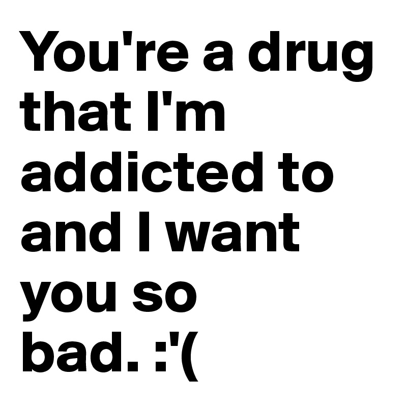 You're a drug that I'm addicted to and I want you so bad. :'(