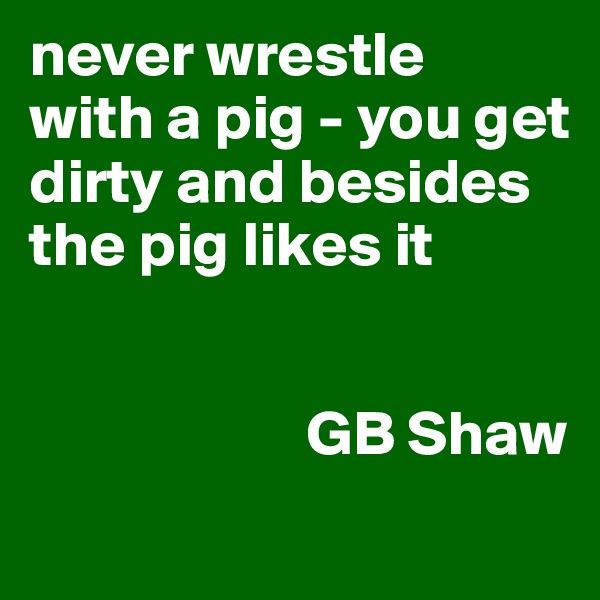 never wrestle 
with a pig - you get dirty and besides the pig likes it  

      
                      GB Shaw
