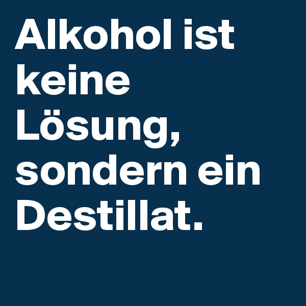 Alkohol ist keine Lösung, sondern ein Destillat.
