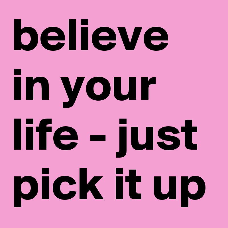 believe in your life - just pick it up 