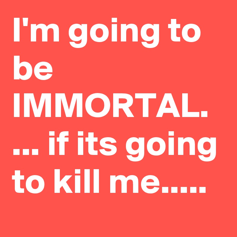 I'm going to be IMMORTAL. ... if its going to kill me.....