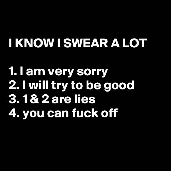 

I KNOW I SWEAR A LOT

1. I am very sorry
2. I will try to be good
3. 1 & 2 are lies
4. you can fuck off


