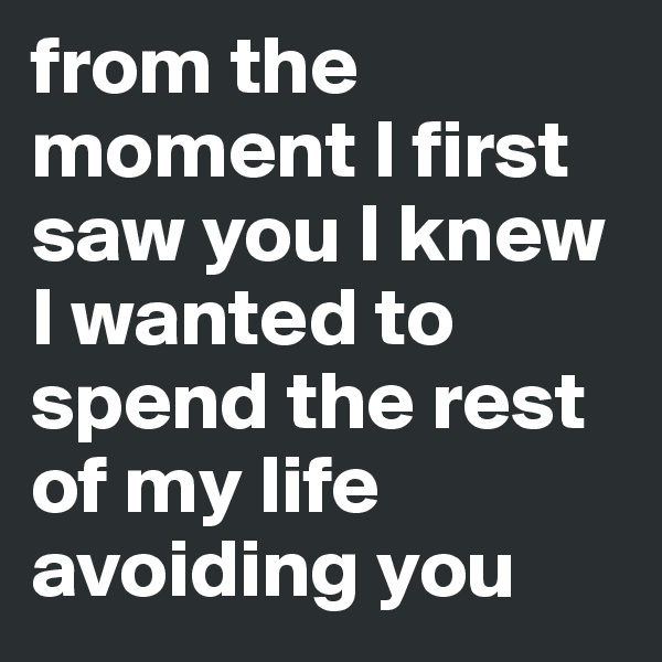 from the moment I first saw you I knew I wanted to spend the rest of my life avoiding you