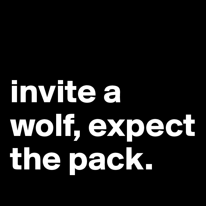 

invite a wolf, expect the pack.