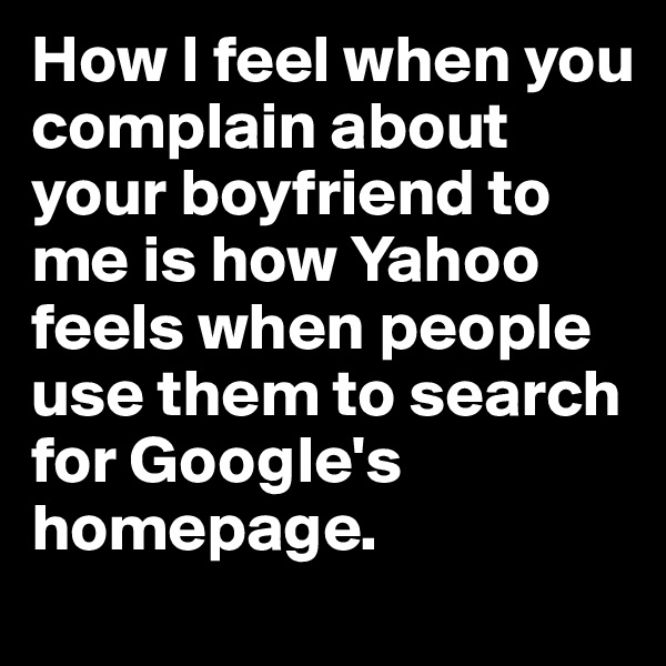 How I feel when you complain about your boyfriend to me is how Yahoo feels when people use them to search for Google's homepage.