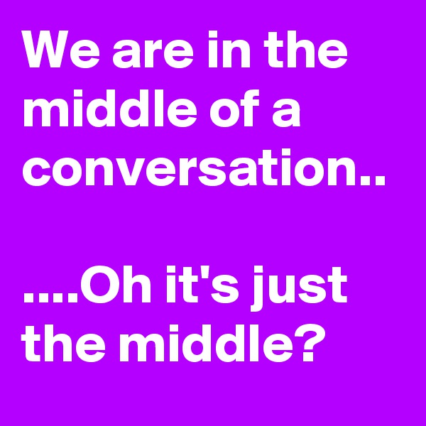 We are in the middle of a conversation..

....Oh it's just the middle?