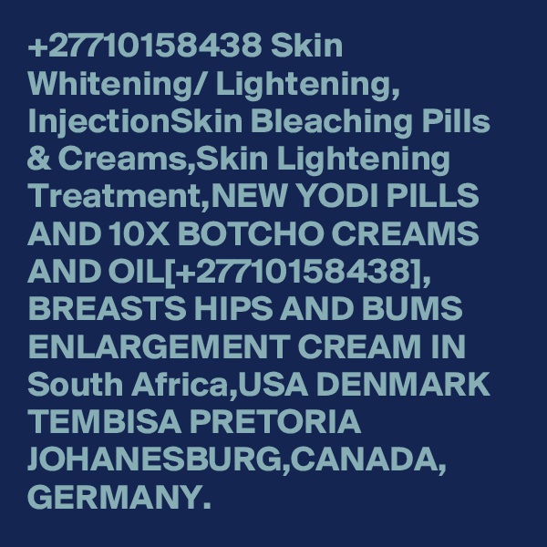 +27710158438 Skin Whitening/ Lightening, InjectionSkin Bleaching Pills & Creams,Skin Lightening Treatment,NEW YODI PILLS AND 10X BOTCHO CREAMS AND OIL[+27710158438], BREASTS HIPS AND BUMS ENLARGEMENT CREAM IN South Africa,USA DENMARK TEMBISA PRETORIA JOHANESBURG,CANADA, GERMANY.