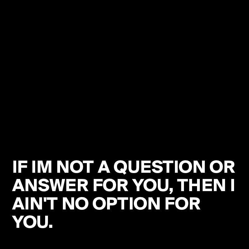







IF IM NOT A QUESTION OR ANSWER FOR YOU, THEN I AIN'T NO OPTION FOR YOU. 