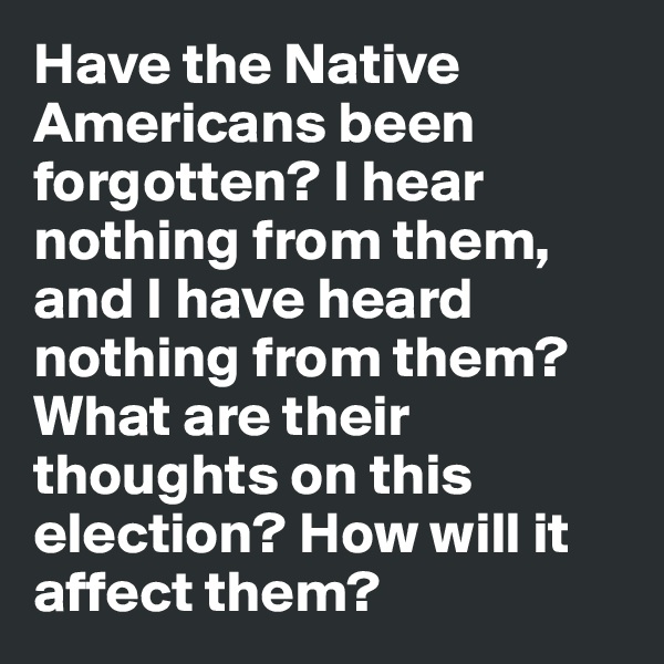 Have the Native Americans been forgotten? I hear nothing from them, and I have heard nothing from them? What are their thoughts on this election? How will it affect them?