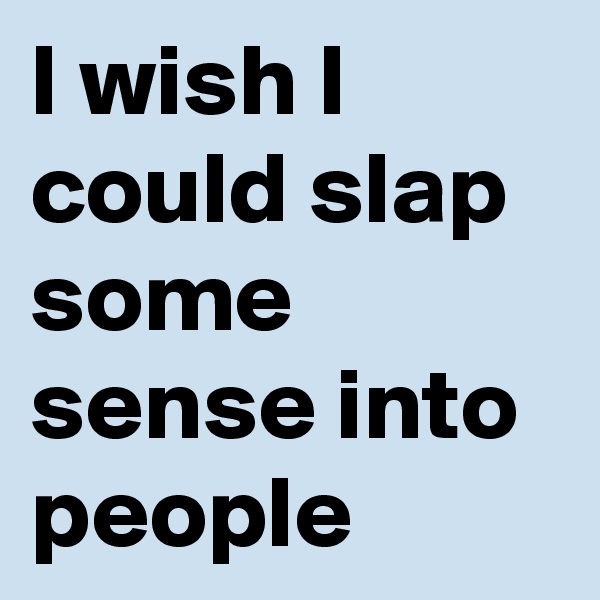 I wish I could slap some sense into people
