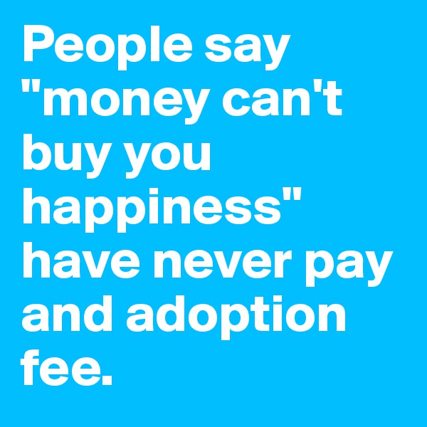 People say "money can't buy you happiness" have never pay and adoption fee.