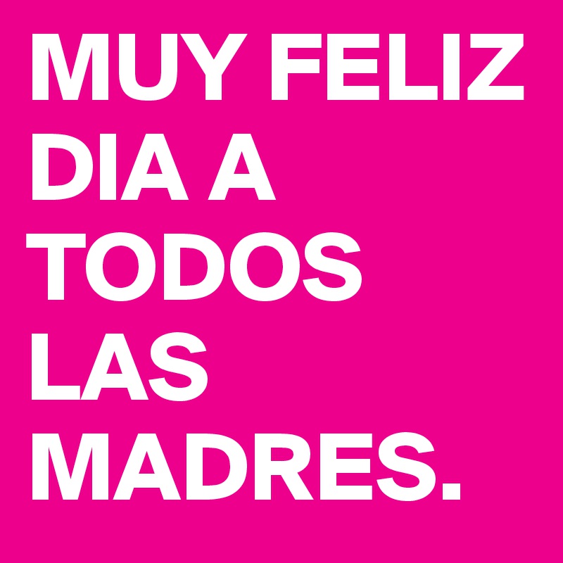 MUY FELIZ DIA A TODOS LAS MADRES.