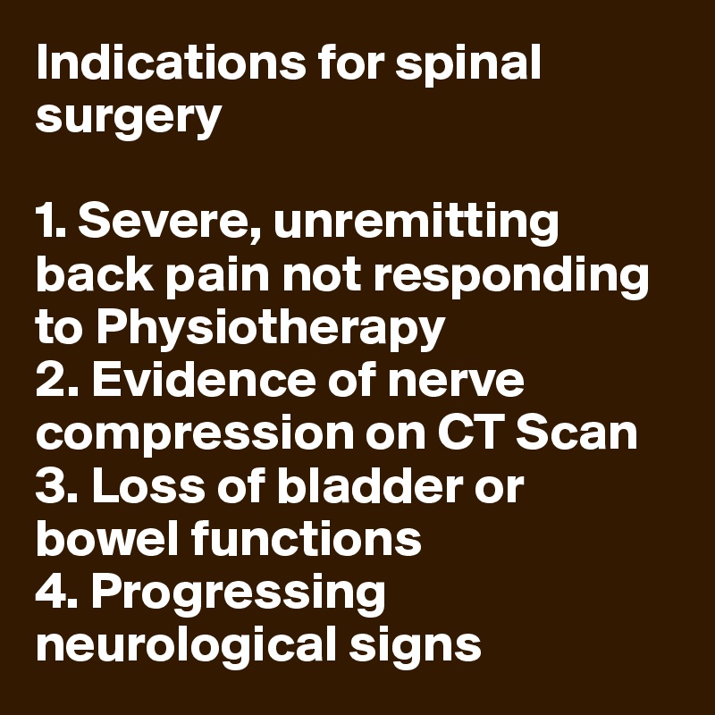 Indications for spinal surgery

1. Severe, unremitting back pain not responding to Physiotherapy
2. Evidence of nerve compression on CT Scan
3. Loss of bladder or bowel functions
4. Progressing neurological signs