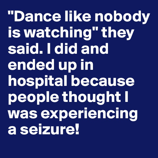 "Dance like nobody is watching" they said. I did and ended up in hospital because people thought I was experiencing a seizure!