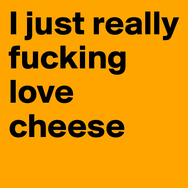 I just really fucking love cheese