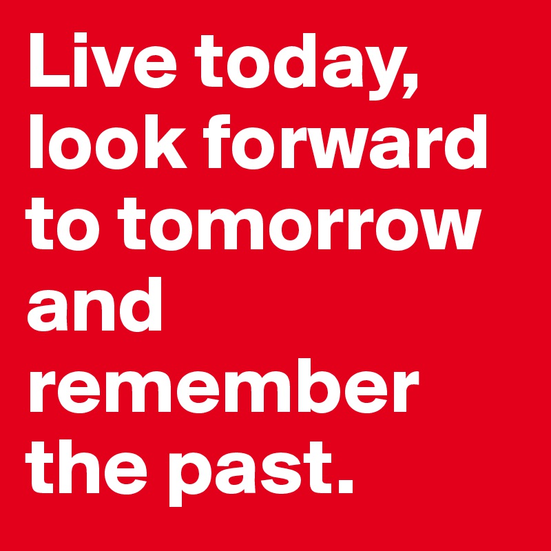 Live today, look forward to tomorrow and remember the past. 