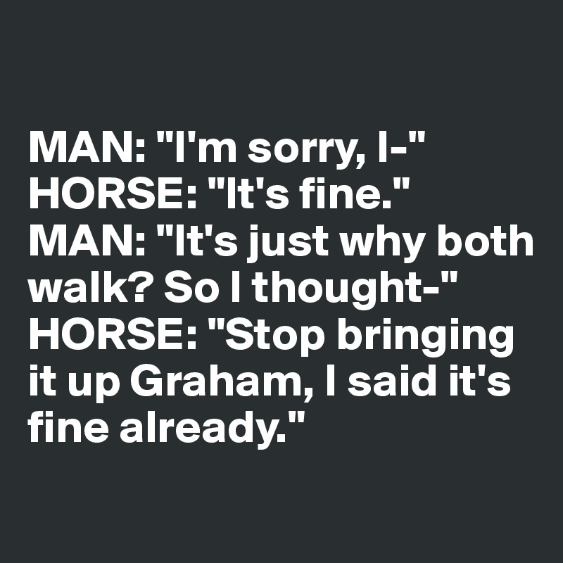 

MAN: "I'm sorry, I-"
HORSE: "It's fine."
MAN: "It's just why both walk? So I thought-"
HORSE: "Stop bringing 
it up Graham, I said it's fine already."
