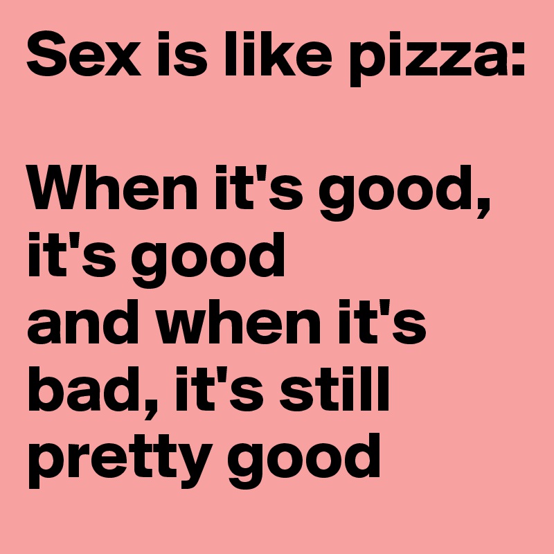 Sex is like pizza:

When it's good, it's good
and when it's bad, it's still pretty good