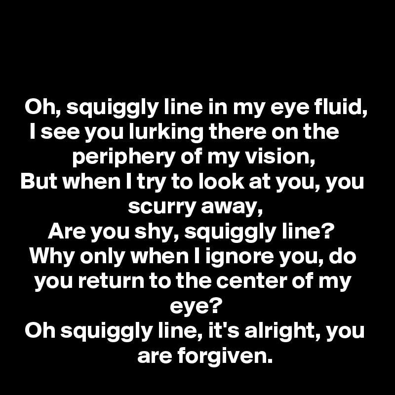 


 Oh, squiggly line in my eye fluid,
  I see you lurking there on the                  periphery of my vision,
But when I try to look at you, you                         scurry away,
      Are you shy, squiggly line?
  Why only when I ignore you, do       you return to the center of my                                     eye? 
 Oh squiggly line, it's alright, you                           are forgiven.