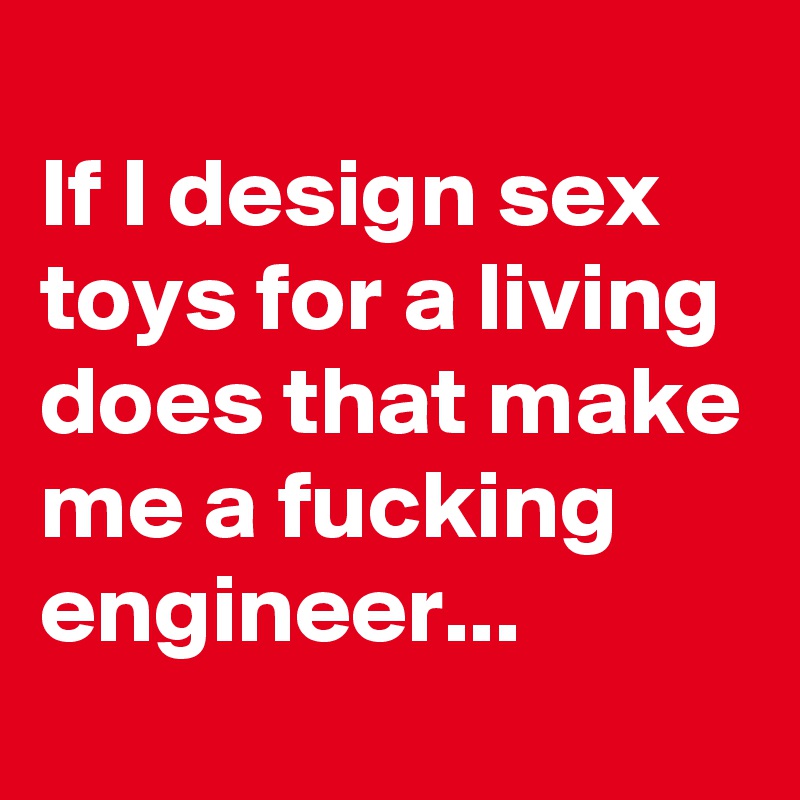 
If I design sex toys for a living does that make me a fucking engineer...