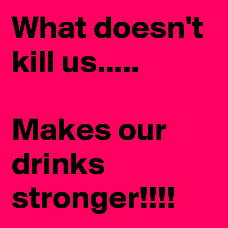 What doesn't kill us.....

Makes our drinks stronger!!!!