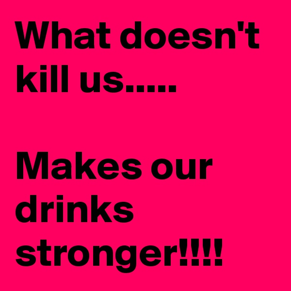What doesn't kill us.....

Makes our drinks stronger!!!!