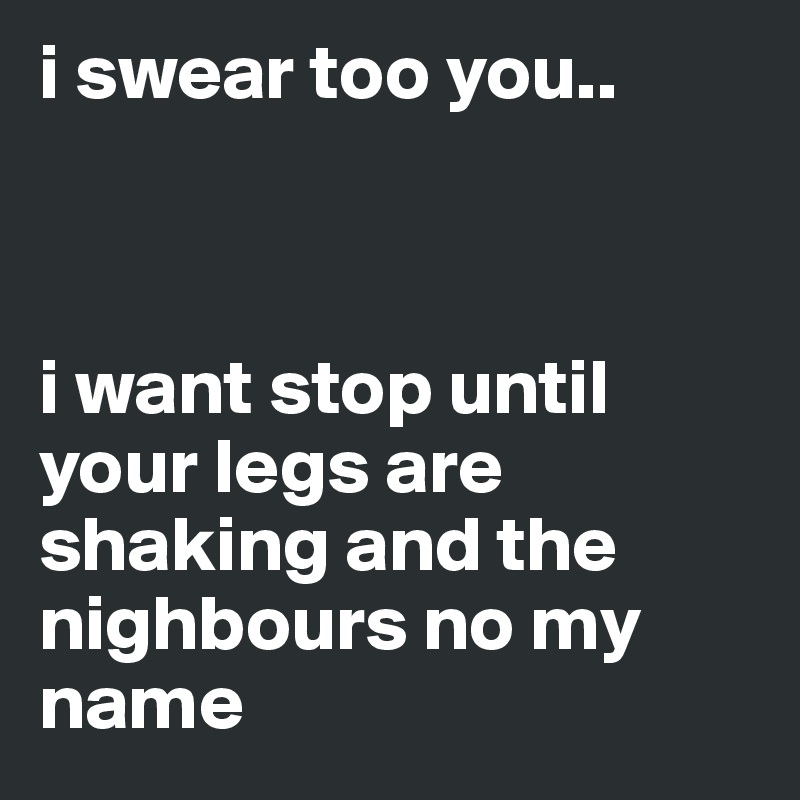 i swear too you.. 



i want stop until your legs are shaking and the nighbours no my name