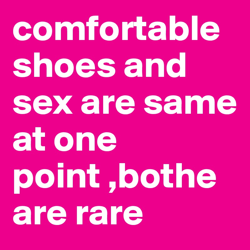 comfortable shoes and sex are same at one point ,bothe are rare