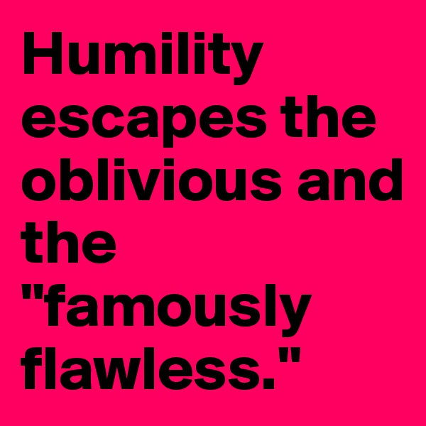 Humility escapes the oblivious and the "famously flawless."