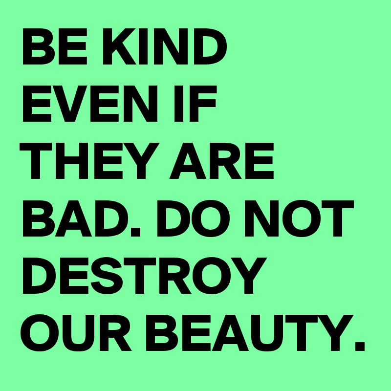 BE KIND EVEN IF THEY ARE BAD. DO NOT DESTROY OUR BEAUTY. 