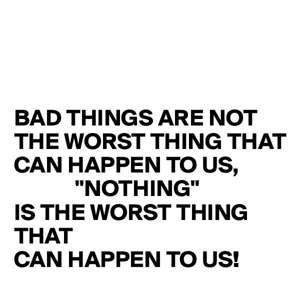 



BAD THINGS ARE NOT THE WORST THING THAT
CAN HAPPEN TO US,
             "NOTHING"
IS THE WORST THING THAT
CAN HAPPEN TO US!