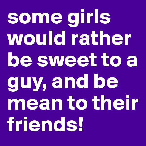 some girls would rather be sweet to a guy, and be mean to their friends!
