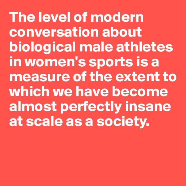 The level of modern conversation about biological male athletes in women's sports is a measure of the extent to which we have become almost perfectly insane 
at scale as a society.


