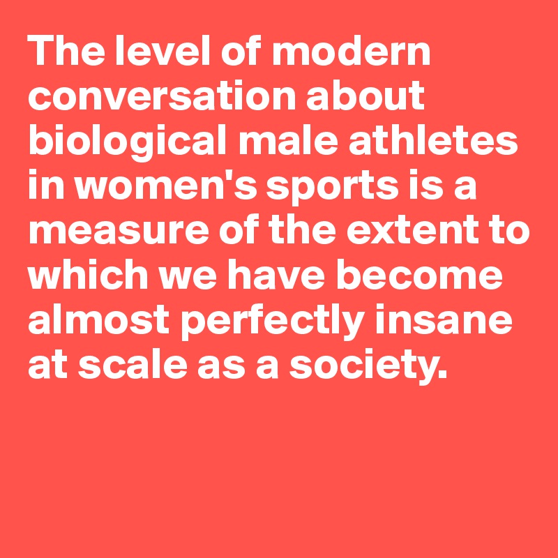The level of modern conversation about biological male athletes in women's sports is a measure of the extent to which we have become almost perfectly insane 
at scale as a society.


