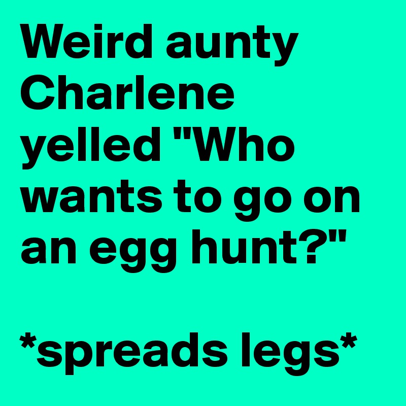Weird aunty Charlene yelled "Who wants to go on an egg hunt?" 

*spreads legs*