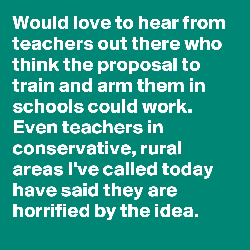 Would love to hear from teachers out there who think the proposal to train and arm them in schools could work. Even teachers in conservative, rural areas I've called today have said they are horrified by the idea.