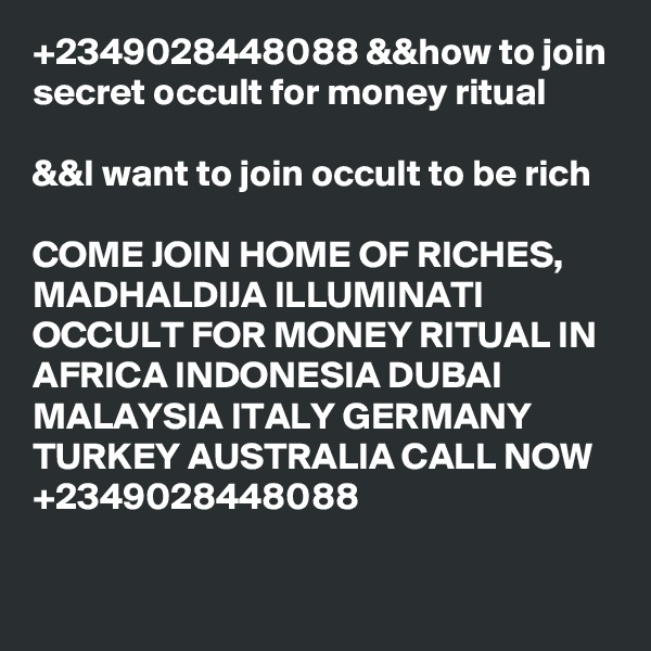 +2349028448088 &&how to join secret occult for money ritual

&&I want to join occult to be rich

COME JOIN HOME OF RICHES, MADHALDIJA ILLUMINATI OCCULT FOR MONEY RITUAL IN AFRICA INDONESIA DUBAI MALAYSIA ITALY GERMANY TURKEY AUSTRALIA CALL NOW +2349028448088