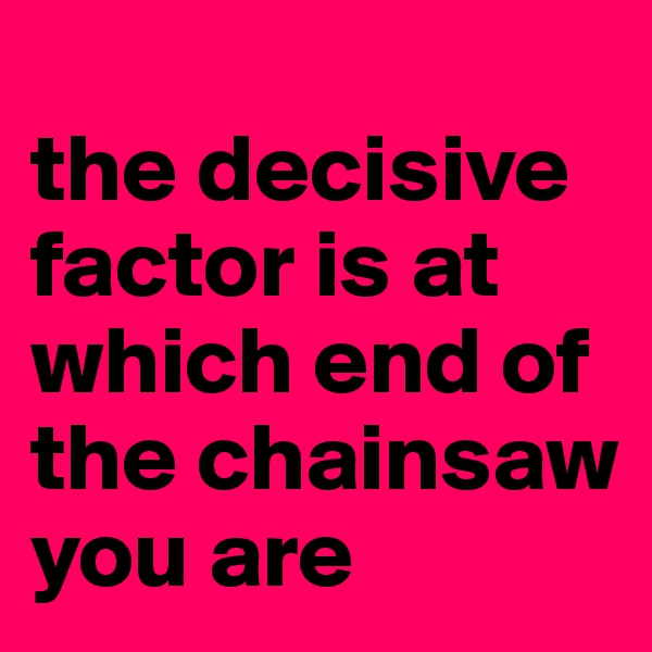 
the decisive factor is at which end of the chainsaw  you are