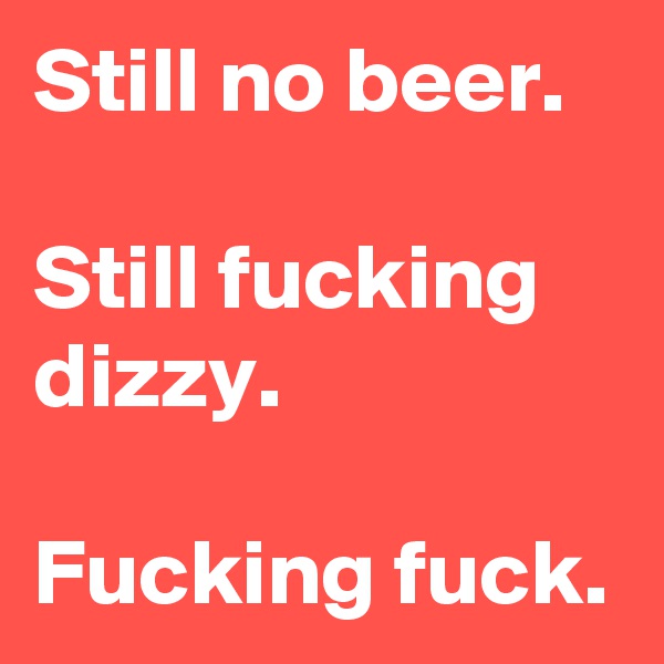 Still no beer.

Still fucking dizzy.

Fucking fuck. 