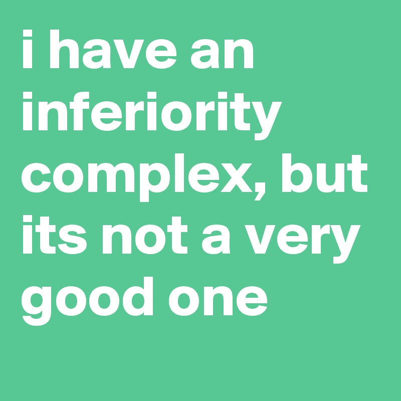 i have an inferiority complex, but its not a very good one