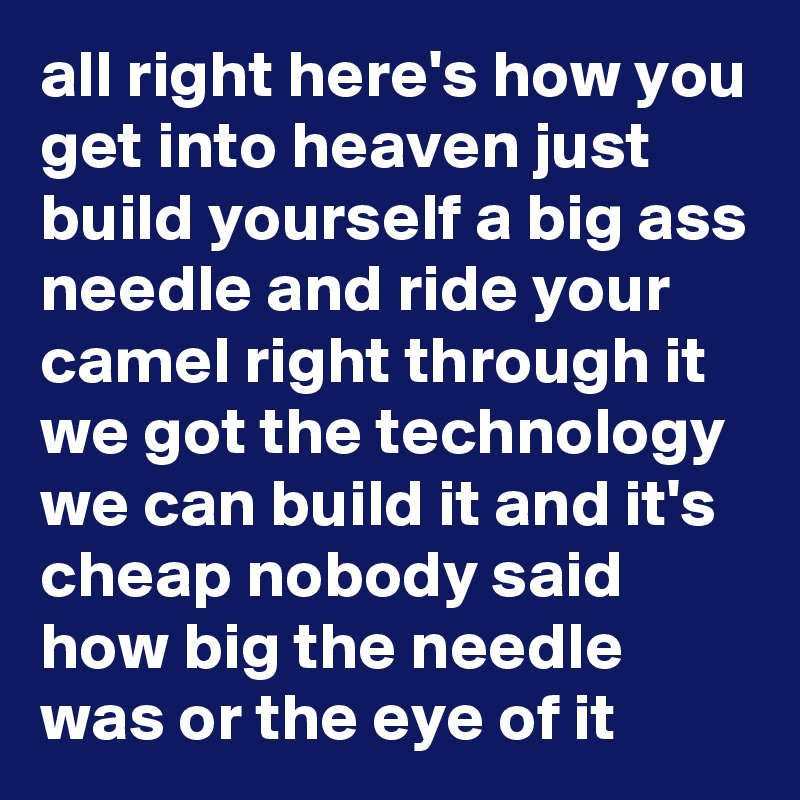 all right here's how you get into heaven just build yourself a big ass needle and ride your camel right through it we got the technology we can build it and it's cheap nobody said how big the needle was or the eye of it