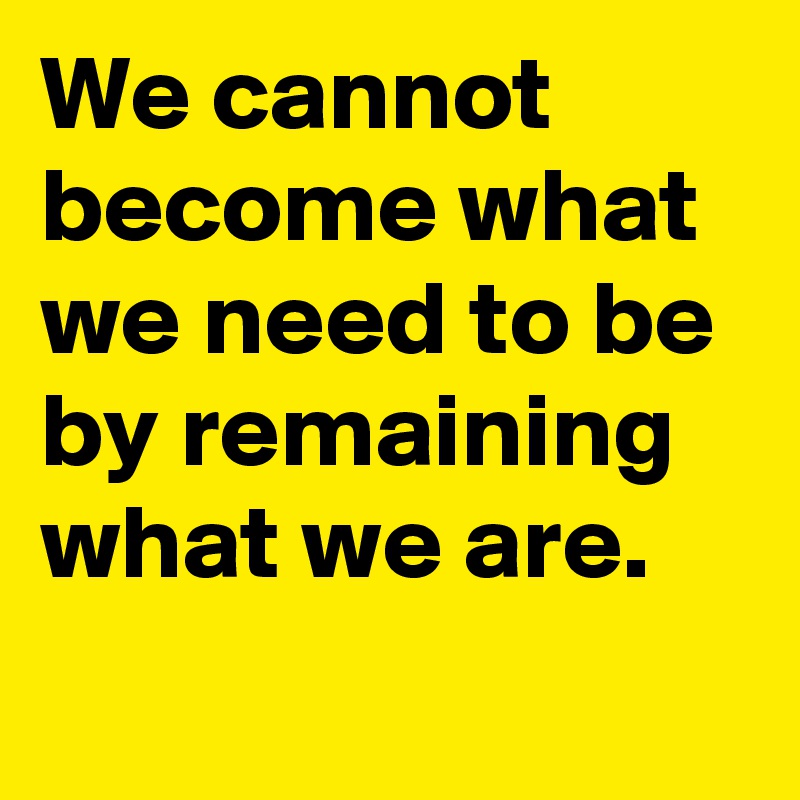 We cannot become what we need to be by remaining what we are.

