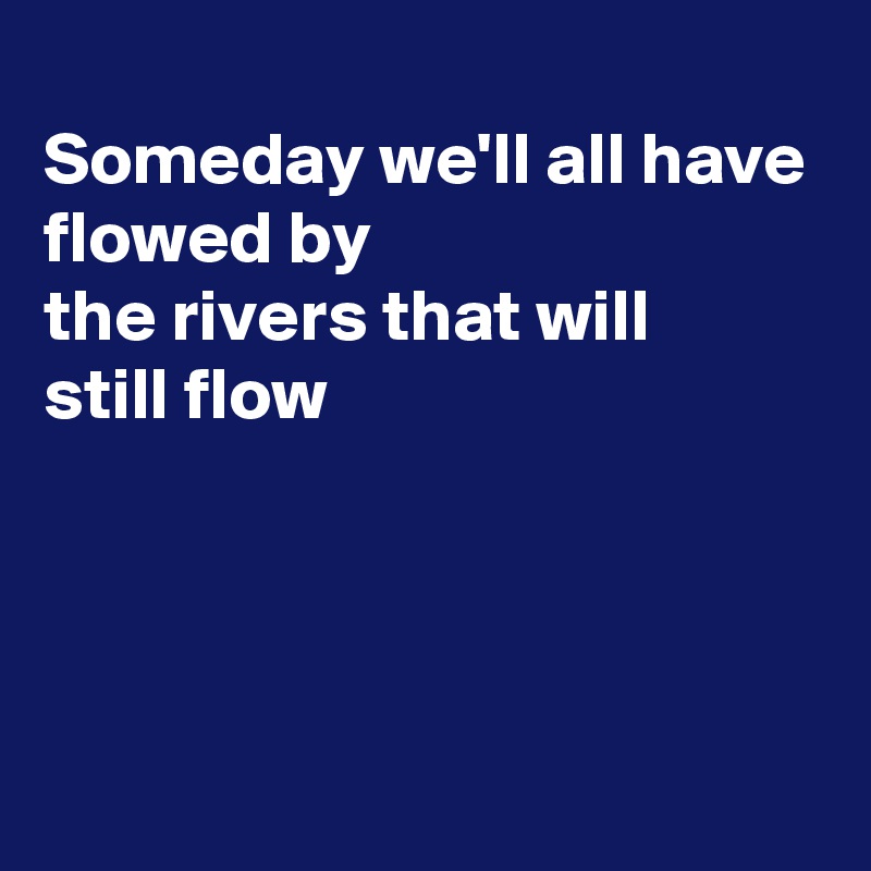 
Someday we'll all have flowed by
the rivers that will 
still flow




